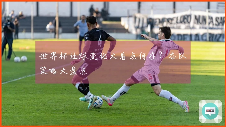 世界杯让球变化大看点何在？各队策略大盘点