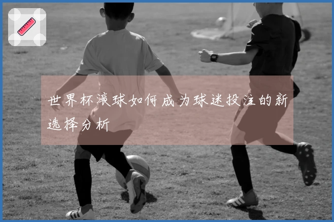世界杯滚球如何成为球迷投注的新选择分析